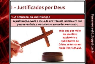 1. A natureza da Justificação
A justificação evoca a ideia de um tribunal jurídico em que
pesam terríveis e verdadeiras acusações contra nós,
mas que por meio
do sacrifício
expiatório e
substitutivo de
Cristo, se tornaram
nulas (Rm 4.24,25).
 
