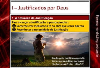 1. A natureza da Justificação
Para alcançar a Justificação, a pessoa precisa :
❶
❷
Somente crer mediante a fé na obra que Jesus operou
Reconhecer a necessidade de justificação
Sendo, pois, justificados pela fé,
temos paz com Deus por nosso
Senhor Jesus Cristo. (Rm 5:1)
 