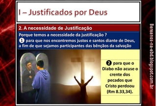2. A necessidade de Justificação
Porque temos a necessidade da justificação ?
❶ para que nos encontremos justos e santos diante de Deus,
a fim de que sejamos participantes das bênçãos da salvação
❷ para que o
Diabo não acuse o
crente dos
pecados que
Cristo perdoou
(Rm 8.33,34).
 