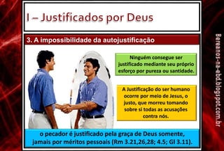 3. A impossibilidade da autojustificação
Ninguém consegue ser
justificado mediante seu próprio
esforço por pureza ou santidade.
A Justificação do ser humano
ocorre por meio de Jesus, o
justo, que morreu tomando
sobre si todas as acusações
contra nós.
o pecador é justificado pela graça de Deus somente,
jamais por méritos pessoais (Rm 3.21,26,28; 4.5; Gl 3.11).
 