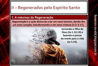 1. A natureza da Regeneração
Regeneração é a ação divina de criar um novo homem, dando-lhe
um novo coração, transformando-o em nova criatura (2 Cr 5-17),
tornando-o filho de
Deus (Jo 1.12,13) e
fazendo-o passar
da morte para a vida
(Jo 5.24).
 