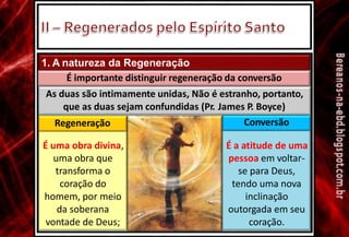 1. A natureza da Regeneração
É importante distinguir regeneração da conversão
As duas são intimamente unidas, Não é estranho, portanto,
que as duas sejam
Regeneração
confundidas (Pr. James P. Boyce)
Conversão
É uma obra divina,
uma obra que
transforma o
coração do
homem, por meio
da soberana
vontade de Deus;
É a atitude de uma
pessoa em voltar-
se para Deus,
tendo uma nova
inclinação
outorgada em seu
coração.
 