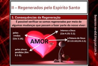 3. Consequências da Regeneração
É possível verificar se somos regenerados por meio de
algumas mudanças que passam a fazer parte do nosso viver:
intenso a Deus
(1Jo 4.19; 5.1);
à Palavra de Deus
(Sl 119.103;1Pe 2.2);
pelos
irmãos
(1Jo 3.14);
AMOR
pelas almas
perdidas (Rm
9.1-3);
 