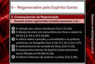 3. Consequências da Regeneração
Quando somos regenerados também passamos a ter :
❶
❷
A rejeição das coisas mundanas (1Jo 2.15,16);
O desejo de estar em comunhão com Deus e adorá-lo
(SI 42.1,2; 63.1; Ef 5.19,20);
A vitória sobre o pecado, a carnalidade e as práticas
contrárias ao Evangelho (1Jo 5.18; Cl 5.16; 2 Co 5.17);
O conhecimento da vontade de Deus (1Co 2.12);
O testemunho interior do Espírito Santo atestando
nossa filiação ao Pai (Rm 8.16);
O intenso interesse de praticar a justiça (1Jo 2.29).
❸
❹
❺
❻
 