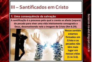 1. Uma consequência da salvação
A santificação é o processo pelo qual o crente se afasta (separa)
do pecado para viver uma vida inteiramente consagrada a
Deus, desenvolvendo nele a imagem de Cristo (Rm 8.29).
Nesse sentido
estamos
firmados em
Cristo e os
pecados não
têm mais
lugar em
nossas vidas
(1 Jo 3.6).
 