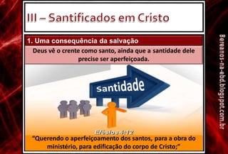 1. Uma consequência da salvação
Deus vê o crente como santo, ainda que a santidade dele
precise ser aperfeiçoada.
“Querendo o aperfeiçoamento dos santos, para a obra do
ministério, para edificação do corpo de Cristo;”
 