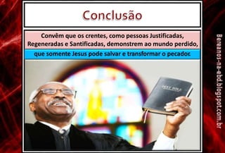 Convêm que os crentes, como pessoas Justificadas,
Regeneradas e Santificadas, demonstrem ao mundo perdido,
que somente Jesus pode salvar e transformar o pecador.
 
