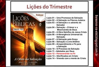 Lição 01 – Uma Promessa de Salvação
Lição 02 – A Salvação na Páscoa Judaica
Lição 03 – A Salvação e o advento do
Salvador
Lição 04 – Salvação – O Amor e a
Misericórdia de Deus
Lição 05 – A Obra Salvífíca de Jesus Cristo
Lição 06 – A Abrangência Universal da
Salvação
Lição 07 – A Salvação pela Graça
Lição 08 – Salvação e Livre-Arbítrio
Lição 09 – Arrependimento e Fé para
a Salvação
Lição 10 – O Processo da Salvação
Lição 11 – Adotados por Deus
Lição 12 – Perseverando na Fé
Lição 13 – Glorificados em Cristo
Lição 14 – Vivendo com a mente de Cristo
 