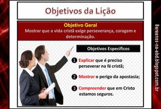 ❶ Explicar que é preciso
perseverar na fé cristã;
❷ Mostrar o perigo da apostasia;
❸ Compreender que em Cristo
estamos seguros.
Objetivo Geral
Mostrar que a vida cristã exige perseverança, coragem e
determinação.
 