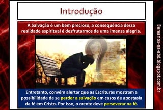 A Salvação é um bem precioso, a consequência dessa
realidade espiritual é desfrutarmos de uma imensa alegria.
Entretanto, convém alertar que as Escrituras mostram a
possibilidade de se perder a salvação em casos de apostasia
da fé em Cristo. Por isso, o crente deve perseverar na fé.
 