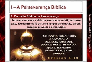 1. Conceito Bíblico de Perseverança
Perseverar remonta a ideia de permanecer, resistir, em nosso
caso, não desistir da fé cristã em tempos de tentação, aflição,
angústia, provação e perseguição.
 