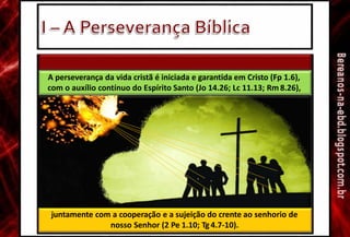 2. Provisão divina e cooperação humana
juntamente com a cooperação e a sujeição do crente ao senhorio de
nosso Senhor (2 Pe 1.10; Tg 4.7-10).
A perseverança da vida cristã é iniciada e garantida em Cristo (Fp 1.6),
com o auxílio contínuo do Espírito Santo (Jo 14.26; Lc 11.13; Rm 8.26),
 