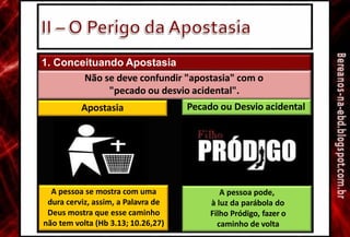 1. Conceituando Apostasia
Não se deve confundir "apostasia" com o
"pecado ou desvio acidental".
A pessoa se mostra com uma
dura cerviz, assim, a Palavra de
Deus mostra que esse caminho
não tem volta (Hb 3.13; 10.26,27)
A pessoa pode,
à luz da parábola do
Filho Pródigo, fazer o
caminho de volta
Pecado ou Desvio acidentalApostasia
 