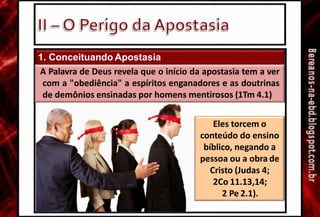 1. Conceituando Apostasia
A Palavra de Deus revela que o início da apostasia tem a ver
com a "obediência" a espíritos enganadores e as doutrinas
de demônios ensinadas por homens mentirosos (1Tm 4.1)
Eles torcem o
conteúdo do ensino
bíblico, negando a
pessoa ou a obra de
Cristo (Judas 4;
2Co 11.13,14;
2 Pe 2.1).
 