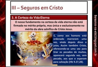 3. A Certeza da Vida Eterna
ordenado morrerem
E, como aos homens está
uma
vez, vindo depois disso o
juízo, Assim também Cristo,
oferecendo-se uma vez para
tirar os pecados de muitos,
aparecerá segunda vez, sem
pecado, aos que o esperam
para salvação (Hb 9.27,28).
O nosso fundamento na certeza da vida eterna não está
firmado no mérito próprio, mas única e exclusivamente no
mérito da obra salvífica de Cristo Jesus.
 