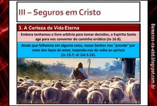 3. A Certeza da Vida Eterna
Embora tenhamos o livre-arbítrio para tomar decisões, o Espírito Santo
age para nos converter do caminho errático (Jo 16.8).
Ainda que falhemos em alguma coisa, nosso Senhor nos "prende" por
meio dos laços de amor, trazendo-nos de volta ao aprisco
(Lc 15.7; cf. 1Jo 5.13).
 