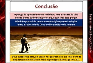 O perigo da apostasia é uma realidade, mas a certeza da vida
eterna é uma dádiva tão gloriosa que suplanta esse perigo.
Não há o porquê de procurar contradição quanto à relação
entre a soberania de Deus e o livre-arbítrio do homem
Deus é poderoso para, em Cristo, nos guardar até o dia final a fim de
que perseveremos nEle em meio às provações da vida (2 Tm 1.12).
 