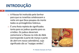 INTRODUÇÃO
Pr. Moisés Sampaio de Paula
26
 A Páscoa foi instituída pelo Senhor
para que os israelitas celebrassem a
noite em que Deus poupou da morte
todos os primogênitos hebreus.
 É uma festa repleta de significados
tanto para os judeus quanto para os
cristãos. Os judeus deveriam
comemorar a Páscoa no mês de Abib
(corresponde à parte de março e parte
de abril em nosso calendário), cujo
significado são as "espigas verdes".
 