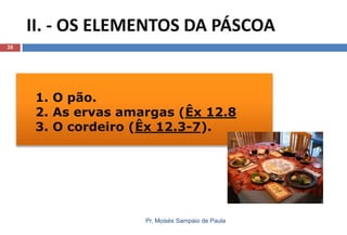 1. O pão.
2. As ervas amargas (Êx 12.8
3. O cordeiro (Êx 12.3-7).
II. - OS ELEMENTOS DA PÁSCOA
Pr. Moisés Sampaio de Paula
35
 