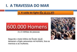 I. A TRAVESSIA DO MAR
1. A saída do Egito (Êx 12.11,37)
Segundo o texto bíblico de Êxodo 12.37,
deixaram o Egito seiscentos mil homens, fora os
meninos e as mulheres.
600.000 Homens
2 a 3 milhões de pessoas
 