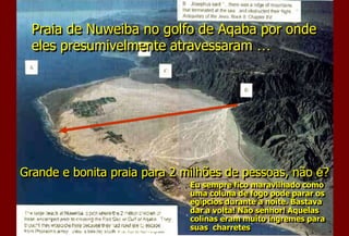 Praia de Nuweiba no golfo de Aqaba por onde
eles presumivelmente atravessaram …
Grande e bonita praia para 2 milhões de pessoas, não é?
Eu sempre fico maravilhado como
uma coluna de fogo pode parar os
egípcios durante a noite. Bastava
dar a volta! Não senhor! Aquelas
colinas eram muito íngremes para
suas charretes
 