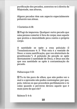 purificação dos pecados, assentou-se à direita da
Majestade, nas alturas,
Alguns pecados têm um aspecto especialmente
poluente nas almas.
I Coríntios 6:18:
18 Fugi da impureza. Qualquer outro pecado que
uma pessoa cometer é fora do corpo; mas aquele
que pratica a imoralidade peca contra o próprio
corpo.
A santidade se opõe a essa poluição (I
Tessalonicenses 4: 3: “Pois esta é a vontade de
Deus: a vossa santificação, que vos abstenhais da
prostituição;”). A poluição do pecado se opõe
diretamente à santidade de Deus, e Deus nos diz
que sua santidade se opõe à contaminação do
pecado.
Habacuque 1:13:
13 Tu és tão puro de olhos, que não podes ver o
mal e a opressão não podes contemplar; por que,
pois, toleras os que procedem perfidamente e te
calas quando o perverso devora aquele que é
mais justo do que ele?
Salmos 5: 4-6:
10
 