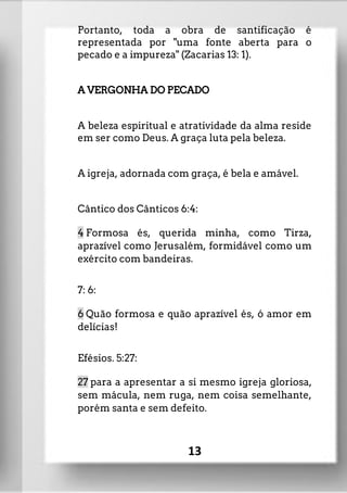 Portanto, toda a obra de santificação é
representada por "uma fonte aberta para o
pecado e a impureza" (Zacarias 13: 1).
A VERGONHA DO PECADO
A beleza espiritual e atratividade da alma reside
em ser como Deus. A graça luta pela beleza.
A igreja, adornada com graça, é bela e amável.
Cântico dos Cânticos 6:4:
4 Formosa és, querida minha, como Tirza,
aprazível como Jerusalém, formidável como um
exército com bandeiras.
7: 6:
6 Quão formosa e quão aprazível és, ó amor em
delícias!
Efésios. 5:27:
27 para a apresentar a si mesmo igreja gloriosa,
sem mácula, nem ruga, nem coisa semelhante,
porém santa e sem defeito.
13
 