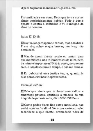 O pecado produz manchas e rugas na alma.
É a santidade e ser como Deus que torna nossas
almas verdadeiramente nobres. Tudo o que é
oposto e contra a santidade é vil e indigno da
alma do homem.
Isaías 57: 10-12:
10 Na tua longa viagem te cansas, mas não dizes:
É em vão; achas o que buscas; por isso, não
desfaleces.
11 Mas de quem tiveste receio ou temor, para
que mentisses e não te lembrasses de mim, nem
de mim te importasses? Não é, acaso, porque me
calo, e isso desde muito tempo, e não me temes?
12 Eu publicarei essa justiça tua; e, quanto às
tuas obras, elas não te aproveitarão.
Jeremias 2:22-26:
22 Pelo que ainda que te laves com salitre e
amontoes potassa, continua a mácula da tua
iniquidade perante mim, diz o SENHOR Deus.
23 Como podes dizer: Não estou maculada, não
andei após os baalins? Vê o teu rasto no vale,
reconhece o que fizeste, dromedária nova de
14
 
