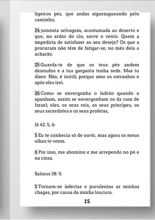 ligeiros pés, que andas ziguezagueando pelo
caminho;
24 jumenta selvagem, acostumada ao deserto e
que, no ardor do cio, sorve o vento. Quem a
impediria de satisfazer ao seu desejo? Os que a
procuram não têm de fatigar-se; no mês dela a
acharão.
25 Guarda-te de que os teus pés andem
desnudos e a tua garganta tenha sede. Mas tu
dizes: Não, é inútil; porque amo os estranhos e
após eles irei.
26 Como se envergonha o ladrão quando o
apanham, assim se envergonham os da casa de
Israel; eles, os seus reis, os seus príncipes, os
seus sacerdotes e os seus profetas,
Jó 42: 5, 6:
5 Eu te conhecia só de ouvir, mas agora os meus
olhos te veem.
6 Por isso, me abomino e me arrependo no pó e
na cinza.
Salmos 38: 5:
5 Tornam-se infectas e purulentas as minhas
chagas, por causa da minha loucura.
15
 
