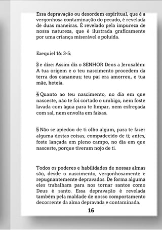 Essa depravação ou desordem espiritual, que é a
vergonhosa contaminação do pecado, é revelada
de duas maneiras. É revelado pela impureza de
nossa natureza, que é ilustrada graficamente
por uma criança miserável e poluída.
Ezequiel 16: 3-5:
3 e dize: Assim diz o SENHOR Deus a Jerusalém:
A tua origem e o teu nascimento procedem da
terra dos cananeus; teu pai era amorreu, e tua
mãe, heteia.
4 Quanto ao teu nascimento, no dia em que
nasceste, não te foi cortado o umbigo, nem foste
lavada com água para te limpar, nem esfregada
com sal, nem envolta em faixas.
5 Não se apiedou de ti olho algum, para te fazer
alguma destas coisas, compadecido de ti; antes,
foste lançada em pleno campo, no dia em que
nasceste, porque tiveram nojo de ti.
Todos os poderes e habilidades de nossas almas
são, desde o nascimento, vergonhosamente e
repugnantemente depravados. De forma alguma
eles trabalham para nos tornar santos como
Deus é santo. Essa depravação é revelada
também pela maldade de nosso comportamento
decorrente da alma depravada e contaminada.
16
 