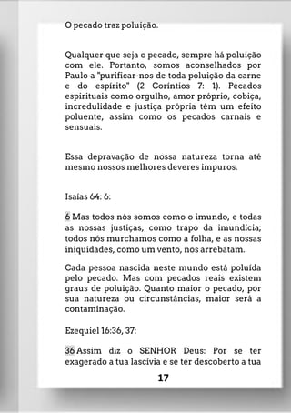 O pecado traz poluição.
Qualquer que seja o pecado, sempre há poluição
com ele. Portanto, somos aconselhados por
Paulo a "purificar-nos de toda poluição da carne
e do espírito" (2 Coríntios 7: 1). Pecados
espirituais como orgulho, amor próprio, cobiça,
incredulidade e justiça própria têm um efeito
poluente, assim como os pecados carnais e
sensuais.
Essa depravação de nossa natureza torna até
mesmo nossos melhores deveres impuros.
Isaías 64: 6:
6 Mas todos nós somos como o imundo, e todas
as nossas justiças, como trapo da imundícia;
todos nós murchamos como a folha, e as nossas
iniquidades, como um vento, nos arrebatam.
Cada pessoa nascida neste mundo está poluída
pelo pecado. Mas com pecados reais existem
graus de poluição. Quanto maior o pecado, por
sua natureza ou circunstâncias, maior será a
contaminação.
Ezequiel 16:36, 37:
36 Assim diz o SENHOR Deus: Por se ter
exagerado a tua lascívia e se ter descoberto a tua
17
 