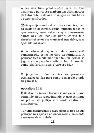 nudez nas tuas prostituições com os teus
amantes; e por causa também das abominações
de todos os teus ídolos e do sangue de teus filhos
a estes sacrificados,
37 eis que ajuntarei todos os teus amantes, com
os quais te deleitaste, como também todos os
que amaste, com todos os que aborreceste;
ajuntá-los-ei de todas as partes contra ti e
descobrirei as tuas vergonhas diante deles, para
que todos as vejam.
A poluição é pior quando toda a pessoa está
contaminada, como no caso da fornicação. A
poluição fica ainda pior quando uma pessoa se
joga em um pecado contínuo. Isso é descrito
como "chafurdar na lama" (2 Pedro 2:22).
O julgamento final contra os pecadores
obstinados os fixa para sempre naquele estado
de poluição.
Apocalipse 22:11:
11 Continue o injusto fazendo injustiça, continue
o imundo ainda sendo imundo; o justo continue
na prática da justiça, e o santo continue a
santificar-se.
Ter uma compreensão clara do pecado e de sua
poluição nos ajuda a entender mais claramente
a natureza da santidade.
18
 