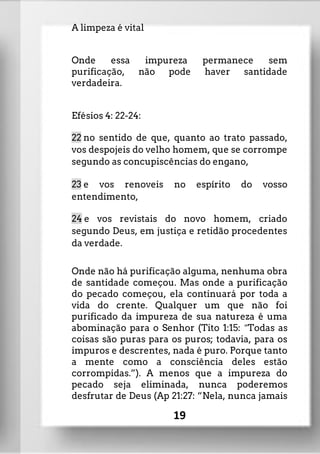 A limpeza é vital
Onde essa impureza permanece sem
purificação, não pode haver santidade
verdadeira.
Efésios 4: 22-24:
22 no sentido de que, quanto ao trato passado,
vos despojeis do velho homem, que se corrompe
segundo as concupiscências do engano,
23 e vos renoveis no espírito do vosso
entendimento,
24 e vos revistais do novo homem, criado
segundo Deus, em justiça e retidão procedentes
da verdade.
Onde não há purificação alguma, nenhuma obra
de santidade começou. Mas onde a purificação
do pecado começou, ela continuará por toda a
vida do crente. Qualquer um que não foi
purificado da impureza de sua natureza é uma
abominação para o Senhor (Tito 1:15: ”Todas as
coisas são puras para os puros; todavia, para os
impuros e descrentes, nada é puro. Porque tanto
a mente como a consciência deles estão
corrompidas.”). A menos que a impureza do
pecado seja eliminada, nunca poderemos
desfrutar de Deus (Ap 21:27: “Nela, nunca jamais
19
 