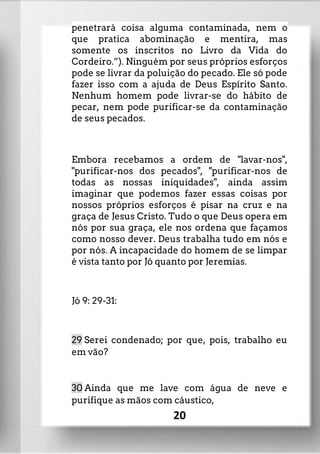 penetrará coisa alguma contaminada, nem o
que pratica abominação e mentira, mas
somente os inscritos no Livro da Vida do
Cordeiro.”). Ninguém por seus próprios esforços
pode se livrar da poluição do pecado. Ele só pode
fazer isso com a ajuda de Deus Espírito Santo.
Nenhum homem pode livrar-se do hábito de
pecar, nem pode purificar-se da contaminação
de seus pecados.
Embora recebamos a ordem de "lavar-nos",
"purificar-nos dos pecados", "purificar-nos de
todas as nossas iniquidades", ainda assim
imaginar que podemos fazer essas coisas por
nossos próprios esforços é pisar na cruz e na
graça de Jesus Cristo. Tudo o que Deus opera em
nós por sua graça, ele nos ordena que façamos
como nosso dever. Deus trabalha tudo em nós e
por nós. A incapacidade do homem de se limpar
é vista tanto por Jó quanto por Jeremias.
Jó 9: 29-31:
29 Serei condenado; por que, pois, trabalho eu
em vão?
30 Ainda que me lave com água de neve e
purifique as mãos com cáustico,
20
 