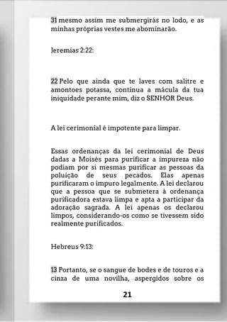 31 mesmo assim me submergirás no lodo, e as
minhas próprias vestes me abominarão.
Jeremias 2:22:
22 Pelo que ainda que te laves com salitre e
amontoes potassa, continua a mácula da tua
iniquidade perante mim, diz o SENHOR Deus.
A lei cerimonial é impotente para limpar.
Essas ordenanças da lei cerimonial de Deus
dadas a Moisés para purificar a impureza não
podiam por si mesmas purificar as pessoas da
poluição de seus pecados. Elas apenas
purificaram o impuro legalmente. A lei declarou
que a pessoa que se submetera à ordenança
purificadora estava limpa e apta a participar da
adoração sagrada. A lei apenas os declarou
limpos, considerando-os como se tivessem sido
realmente purificados.
Hebreus 9:13:
13 Portanto, se o sangue de bodes e de touros e a
cinza de uma novilha, aspergidos sobre os
21
 