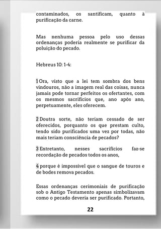 contaminados, os santificam, quanto à
purificação da carne.
Mas nenhuma pessoa pelo uso dessas
ordenanças poderia realmente se purificar da
poluição do pecado.
Hebreus 10: 1-4:
1 Ora, visto que a lei tem sombra dos bens
vindouros, não a imagem real das coisas, nunca
jamais pode tornar perfeitos os ofertantes, com
os mesmos sacrifícios que, ano após ano,
perpetuamente, eles oferecem.
2 Doutra sorte, não teriam cessado de ser
oferecidos, porquanto os que prestam culto,
tendo sido purificados uma vez por todas, não
mais teriam consciência de pecados?
3 Entretanto, nesses sacrifícios faz-se
recordação de pecados todos os anos,
4 porque é impossível que o sangue de touros e
de bodes remova pecados.
Essas ordenanças cerimoniais de purificação
sob o Antigo Testamento apenas simbolizavam
como o pecado deveria ser purificado. Portanto,
22
 