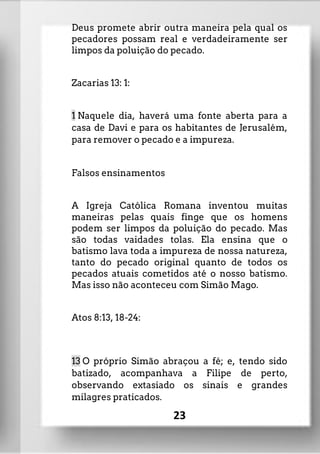 Deus promete abrir outra maneira pela qual os
pecadores possam real e verdadeiramente ser
limpos da poluição do pecado.
Zacarias 13: 1:
1 Naquele dia, haverá uma fonte aberta para a
casa de Davi e para os habitantes de Jerusalém,
para remover o pecado e a impureza.
Falsos ensinamentos
A Igreja Católica Romana inventou muitas
maneiras pelas quais finge que os homens
podem ser limpos da poluição do pecado. Mas
são todas vaidades tolas. Ela ensina que o
batismo lava toda a impureza de nossa natureza,
tanto do pecado original quanto de todos os
pecados atuais cometidos até o nosso batismo.
Mas isso não aconteceu com Simão Mago.
Atos 8:13, 18-24:
13 O próprio Simão abraçou a fé; e, tendo sido
batizado, acompanhava a Filipe de perto,
observando extasiado os sinais e grandes
milagres praticados.
23
 