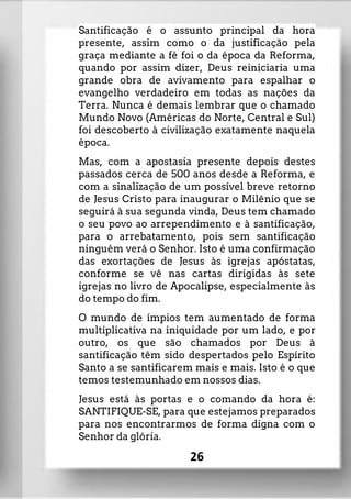 Santificação é o assunto principal da hora
presente, assim como o da justificação pela
graça mediante a fé foi o da época da Reforma,
quando por assim dizer, Deus reiniciaria uma
grande obra de avivamento para espalhar o
evangelho verdadeiro em todas as nações da
Terra. Nunca é demais lembrar que o chamado
Mundo Novo (Américas do Norte, Central e Sul)
foi descoberto à civilização exatamente naquela
época.
Mas, com a apostasia presente depois destes
passados cerca de 500 anos desde a Reforma, e
com a sinalização de um possível breve retorno
de Jesus Cristo para inaugurar o Milênio que se
seguirá à sua segunda vinda, Deus tem chamado
o seu povo ao arrependimento e à santificação,
para o arrebatamento, pois sem santificação
ninguém verá o Senhor. Isto é uma confirmação
das exortações de Jesus às igrejas apóstatas,
conforme se vê nas cartas dirigidas às sete
igrejas no livro de Apocalipse, especialmente às
do tempo do fim.
O mundo de ímpios tem aumentado de forma
multiplicativa na iniquidade por um lado, e por
outro, os que são chamados por Deus à
santificação têm sido despertados pelo Espírito
Santo a se santificarem mais e mais. Isto é o que
temos testemunhado em nossos dias.
Jesus está às portas e o comando da hora é:
SANTIFIQUE-SE, para que estejamos preparados
para nos encontrarmos de forma digna com o
Senhor da glória.
26
 