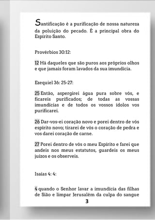 Santificação é a purificação de nossa natureza
da poluição do pecado. É a principal obra do
Espírito Santo.
Provérbios 30:12:
12 Há daqueles que são puros aos próprios olhos
e que jamais foram lavados da sua imundícia.
Ezequiel 36: 25-27:
25 Então, aspergirei água pura sobre vós, e
ficareis purificados; de todas as vossas
imundícias e de todos os vossos ídolos vos
purificarei.
26 Dar-vos-ei coração novo e porei dentro de vós
espírito novo; tirarei de vós o coração de pedra e
vos darei coração de carne.
27 Porei dentro de vós o meu Espírito e farei que
andeis nos meus estatutos, guardeis os meus
juízos e os observeis.
Isaías 4: 4:
4 quando o Senhor lavar a imundícia das filhas
de Sião e limpar Jerusalém da culpa do sangue
3
 