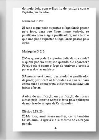 do meio dela, com o Espírito de justiça e com o
Espírito purificador.
Números 31:23:
23 tudo o que pode suportar o fogo fareis passar
pelo fogo, para que fique limpo; todavia, se
purificará com a água purificadora; mas tudo o
que não pode suportar o fogo fareis passar pela
água.
Malaquias 3: 2, 3:
2 Mas quem poderá suportar o dia da sua vinda?
E quem poderá subsistir quando ele aparecer?
Porque ele é como o fogo do ourives e como a
potassa dos lavandeiros.
3 Assentar-se-á como derretedor e purificador
de prata; purificará os filhos de Levi e os refinará
como ouro e como prata; eles trarão ao SENHOR
justas ofertas.
A obra de santificação ou purificação de nossas
almas pelo Espírito Santo é feita pela aplicação
da morte e do sangue de Cristo a elas.
Efésios 5:25, 26:
25 Maridos, amai vossa mulher, como também
Cristo amou a igreja e a si mesmo se entregou
por ela,
4
 