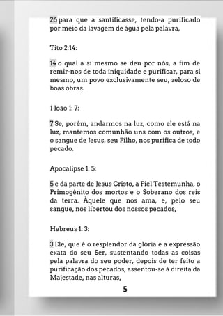 26 para que a santificasse, tendo-a purificado
por meio da lavagem de água pela palavra,
Tito 2:14:
14 o qual a si mesmo se deu por nós, a fim de
remir-nos de toda iniquidade e purificar, para si
mesmo, um povo exclusivamente seu, zeloso de
boas obras.
1 João 1: 7:
7 Se, porém, andarmos na luz, como ele está na
luz, mantemos comunhão uns com os outros, e
o sangue de Jesus, seu Filho, nos purifica de todo
pecado.
Apocalipse 1: 5:
5 e da parte de Jesus Cristo, a Fiel Testemunha, o
Primogênito dos mortos e o Soberano dos reis
da terra. Àquele que nos ama, e, pelo seu
sangue, nos libertou dos nossos pecados,
Hebreus 1: 3:
3 Ele, que é o resplendor da glória e a expressão
exata do seu Ser, sustentando todas as coisas
pela palavra do seu poder, depois de ter feito a
purificação dos pecados, assentou-se à direita da
Majestade, nas alturas,
5
 
