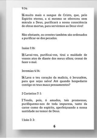 9:14:
14 muito mais o sangue de Cristo, que, pelo
Espírito eterno, a si mesmo se ofereceu sem
mácula a Deus, purificará a nossa consciência
de obras mortas, para servirmos ao Deus vivo!
Não obstante, os crentes também são ordenados
a purificar-se dos pecados.
Isaías 1:16:
16 Lavai-vos, purificai-vos, tirai a maldade de
vossos atos de diante dos meus olhos; cessai de
fazer o mal.
Jeremias 4:14:
14 Lava o teu coração da malícia, ó Jerusalém,
para que sejas salva! Até quando hospedarás
contigo os teus maus pensamentos?
2 Coríntios 7: 1:
1 Tendo, pois, ó amados, tais promessas,
purifiquemo-nos de toda impureza, tanto da
carne como do espírito, aperfeiçoando a nossa
santidade no temor de Deus.
1 João 3: 3:
6
 