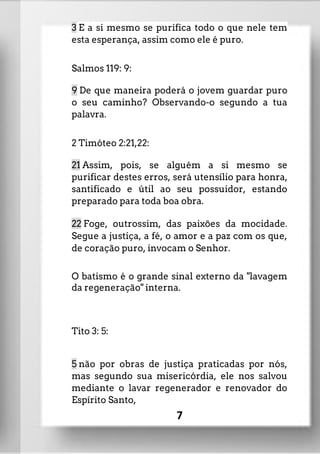 3 E a si mesmo se purifica todo o que nele tem
esta esperança, assim como ele é puro.
Salmos 119: 9:
9 De que maneira poderá o jovem guardar puro
o seu caminho? Observando-o segundo a tua
palavra.
2 Timóteo 2:21,22:
21 Assim, pois, se alguém a si mesmo se
purificar destes erros, será utensílio para honra,
santificado e útil ao seu possuidor, estando
preparado para toda boa obra.
22 Foge, outrossim, das paixões da mocidade.
Segue a justiça, a fé, o amor e a paz com os que,
de coração puro, invocam o Senhor.
O batismo é o grande sinal externo da "lavagem
da regeneração" interna.
Tito 3: 5:
5 não por obras de justiça praticadas por nós,
mas segundo sua misericórdia, ele nos salvou
mediante o lavar regenerador e renovador do
Espírito Santo,
7
 