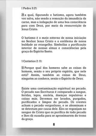 I Pedro 3:21:
21 a qual, figurando o batismo, agora também
vos salva, não sendo a remoção da imundícia da
carne, mas a indagação de uma boa consciência
para com Deus, por meio da ressurreição de
Jesus Cristo.
O batismo é o meio externo de nossa iniciação
no Senhor Jesus Cristo e o emblema de nossa
lealdade ao evangelho. Simboliza a purificação
interior de nossas almas e consciências pela
graça do Espírito Santo.
1 Coríntios 2: 11:
11 Porque qual dos homens sabe as coisas do
homem, senão o seu próprio espírito, que nele
está? Assim, também as coisas de Deus,
ninguém as conhece, senão o Espírito de Deus.
Existe uma contaminação espiritual no pecado.
O pecado nas Escrituras é comparado a sangue,
feridas, lepra, escória, doenças repulsivas e
coisas más. Devemos ser lavados, purgados,
purificados e limpos do pecado. Os crentes
acham o pecado vergonhoso, e se abominam e
se detestam por causa dele. Eles se regozijam no
sangue de Cristo que os purifica de todo pecado
e lhes dá ousadia para se aproximarem do trono
da graça.
8
 
