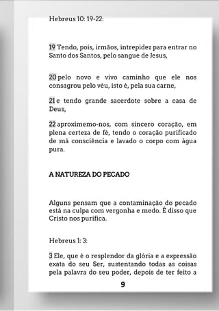 Hebreus 10: 19-22:
19 Tendo, pois, irmãos, intrepidez para entrar no
Santo dos Santos, pelo sangue de Jesus,
20 pelo novo e vivo caminho que ele nos
consagrou pelo véu, isto é, pela sua carne,
21 e tendo grande sacerdote sobre a casa de
Deus,
22 aproximemo-nos, com sincero coração, em
plena certeza de fé, tendo o coração purificado
de má consciência e lavado o corpo com água
pura.
A NATUREZA DO PECADO
Alguns pensam que a contaminação do pecado
está na culpa com vergonha e medo. É disso que
Cristo nos purifica.
Hebreus 1: 3:
3 Ele, que é o resplendor da glória e a expressão
exata do seu Ser, sustentando todas as coisas
pela palavra do seu poder, depois de ter feito a
9
 
