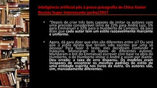 Inteligência artificial pôs à prova psicografia de Chico Xavier
Revista Super Interessante junho/2017
• “Depois de criar três bots capazes de imitar os autores com
uma precisão considerável (erro de 22% para André Luiz, 5%
para Emmanuel e 32% para o Humberto de Campos), dá para
dizer que cada autor tem um estilo razoavelmente marcante
e uniforme.
• Agora, dá para dizer que eles são diferentes entre si? Ou será
que o estilo delata que teriam sido escritos por uma só
pessoa? Para fazer o teste, eles decidiram confundir a
máquina. Misturaram os textos de diferentes autores.
Mandaram o bot do Emmanuel escrever com base na obra do
Humberto, o do Humberto imitar o André e assim por diante.
Deu errado: a taxa de erro disparou. Os modelos eram
incapazes de encontrar os mesmos padrões de estilo de
uma entidade espírita nos livros da outra. Os autores são,
sim, marcadamente diferentes.
 