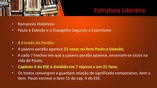 Estrutura Literária
• Romances Históricos
• Paulo e Estevão e o Evangelho Segundo o Espiritismo
• A Estrada do Perdão:
• A palavra perdão aparece 21 vezes no livro Paulo e Estevão;
• A cada 7 trechos em que a palavra perdão aparece, encerram-se ciclos na
vida de Paulo;
• Capítulo X do ESE é dividido em 7 tópicos e em 21 itens.
• Os textos convergem e guardam relação de significado comparativo, item a
item. Paulo escreve o item 15 do cap. X do ESE.
 