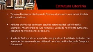 Estrutura Literária
• Todos os Romances Históricos de Emmanuel possuem a estrutura literária
do paralelismo.
• Palavras chaves nos permitem estudos aprofundados sobre o tema.
Exemplos: Misericórdia no livro Renúncia, Caridade no livro Há 2000 anos,
Renúncia no livro 50 anos depois, etc.
• A vida de Pedro pode ser estudada com grande profundidade, inclusive com
a perspectiva antes e depois utilizando as obras de Humberto de Campos e
Emmanuel.
 