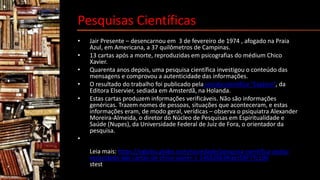 Pesquisas Científicas
• Jair Presente – desencarnou em 3 de fevereiro de 1974 , afogado na Praia
Azul, em Americana, a 37 quilômetros de Campinas.
• 13 cartas após a morte, reproduzidas em psicografias do médium Chico
Xavier.
• Quarenta anos depois, uma pesquisa científica investigou o conteúdo das
mensagens e comprovou a autenticidade das informações.
• O resultado do trabalho foi publicado pela revista científica “Explore”, da
Editora Elservier, sediada em Amsterdã, na Holanda.
• Estas cartas produzem informações verificáveis. Não são informações
genéricas. Trazem nomes de pessoas, situações que aconteceram, e estas
informações eram, de modo geral, verídicas – observa o psiquiatra Alexander
Moreira-Almeida, o diretor do Núcleo de Pesquisas em Espiritualidade e
Saúde (Nupes), da Universidade Federal de Juiz de Fora, o orientador da
pesquisa.
•
Leia mais: https://oglobo.globo.com/sociedade/pesquisa-cientifica-avalia-
veracidade-das-cartas-de-chico-xavier-1-14662863#ixzz5BF7Yc100
stest
 