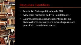 Pesquisas Científicas
• Revista Lei Divina publicada pela FEB
• Evidencias históricas do livro Há 2000 anos
• Lugares, pessoas, costumes identificados em
diversos livros, inclusive em outras linguas e aos
quais Chico jamais teve acesso.
 